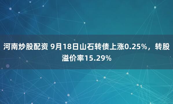 河南炒股配资 9月18日山石转债上涨0.25%，转股溢价率15.29%