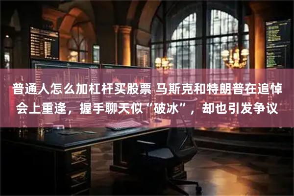 普通人怎么加杠杆买股票 马斯克和特朗普在追悼会上重逢，握手聊天似“破冰”，却也引发争议