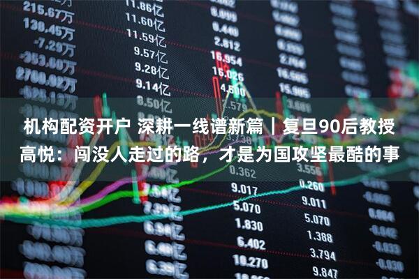 机构配资开户 深耕一线谱新篇｜复旦90后教授高悦：闯没人走过的路，才是为国攻坚最酷的事