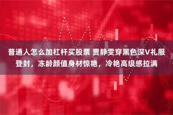 普通人怎么加杠杆买股票 贾静雯穿黑色深V礼服登封，冻龄颜值身材惊艳，冷艳高级感拉满