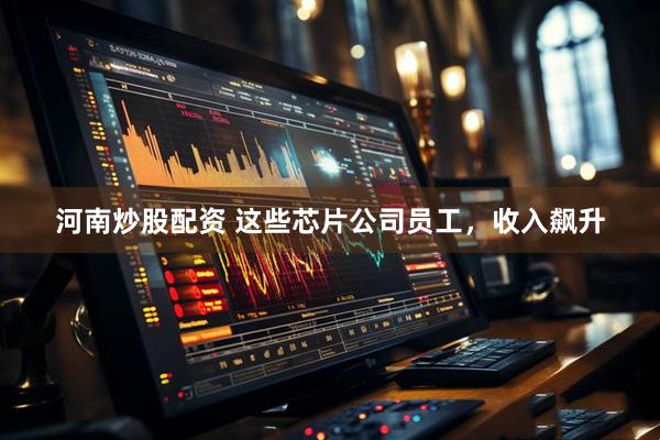 河南炒股配资 这些芯片公司员工，收入飙升