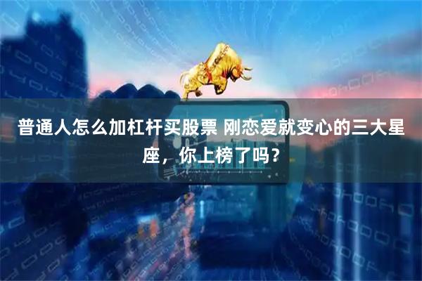 普通人怎么加杠杆买股票 刚恋爱就变心的三大星座，你上榜了吗？