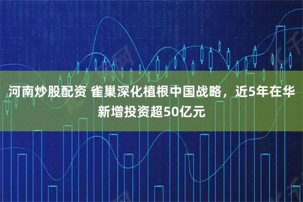 河南炒股配资 雀巢深化植根中国战略，近5年在华新增投资超50亿元