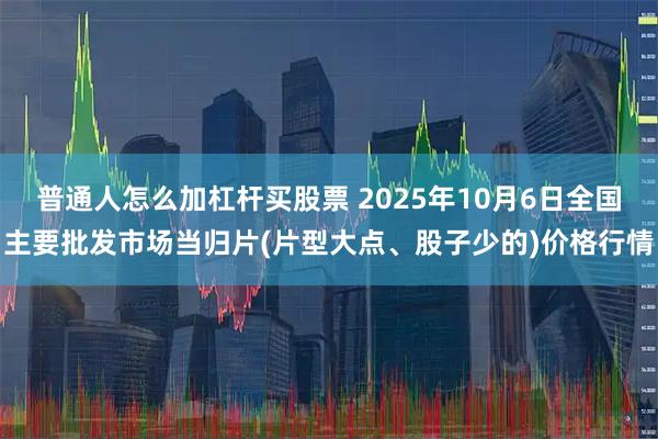 普通人怎么加杠杆买股票 2025年10月6日全国主要批发市场当归片(片型大点、股子少的)价格行情