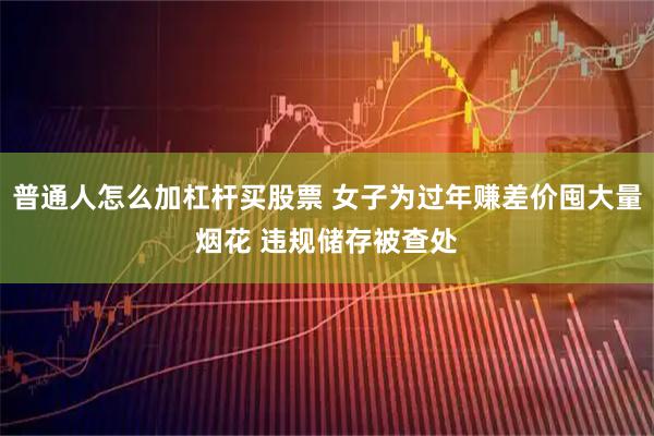 普通人怎么加杠杆买股票 女子为过年赚差价囤大量烟花 违规储存被查处