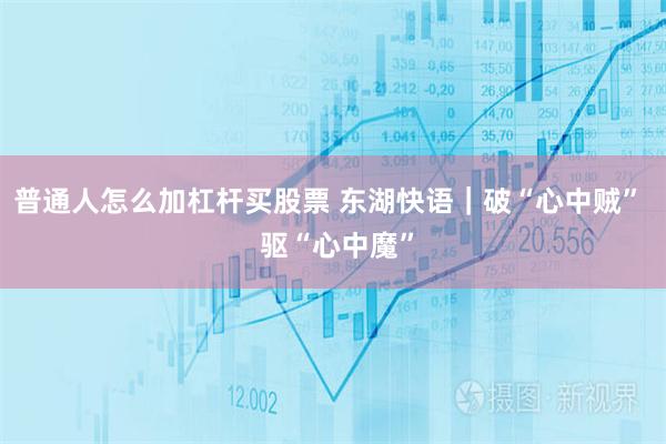普通人怎么加杠杆买股票 东湖快语｜破“心中贼”  驱“心中魔”