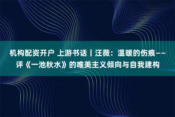 机构配资开户 上游书话丨汪薇：温暖的伤痕——评《一池秋水》的唯美主义倾向与自我建构