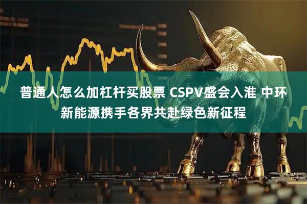 普通人怎么加杠杆买股票 CSPV盛会入淮 中环新能源携手各界共赴绿色新征程