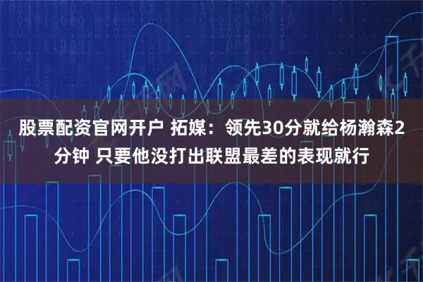股票配资官网开户 拓媒：领先30分就给杨瀚森2分钟 只要他没打出联盟最差的表现就行