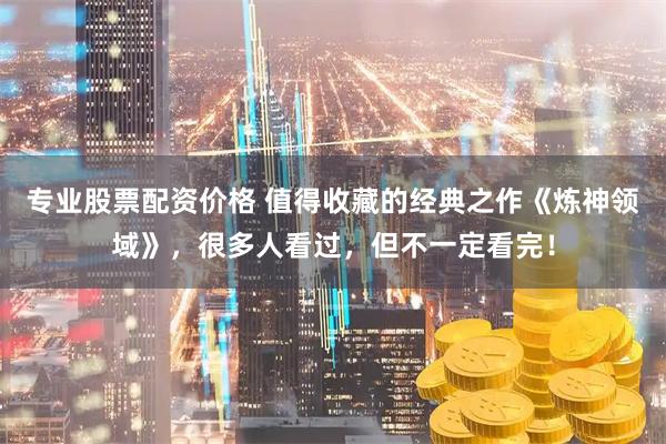 专业股票配资价格 值得收藏的经典之作《炼神领域》，很多人看过，但不一定看完！