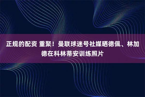 正规的配资 重聚！曼联球迷号社媒晒德佩、林加德在科林蒂安训练照片