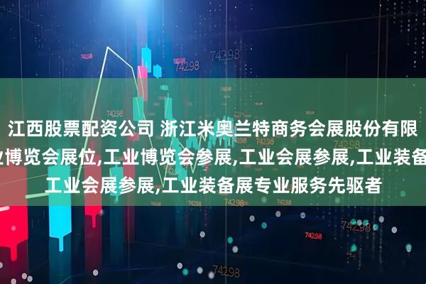 江西股票配资公司 浙江米奥兰特商务会展股份有限公司：工业展,工业博览会展位,工业博览会参展,工业会展参展,工业装备展专业服务先驱者