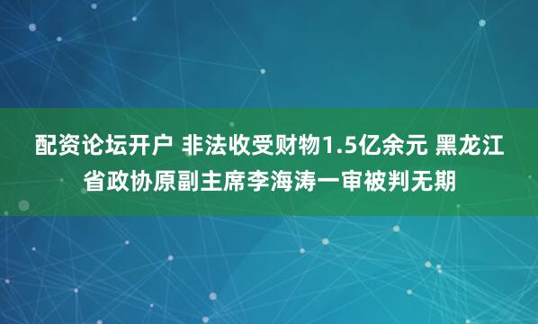 配资论坛开户 非法收受财物1.5亿余元 黑龙江省政协原副主席李海涛一审被判无期