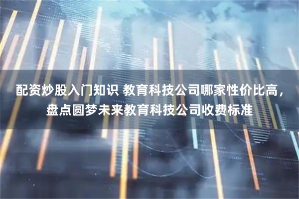 配资炒股入门知识 教育科技公司哪家性价比高，盘点圆梦未来教育科技公司收费标准