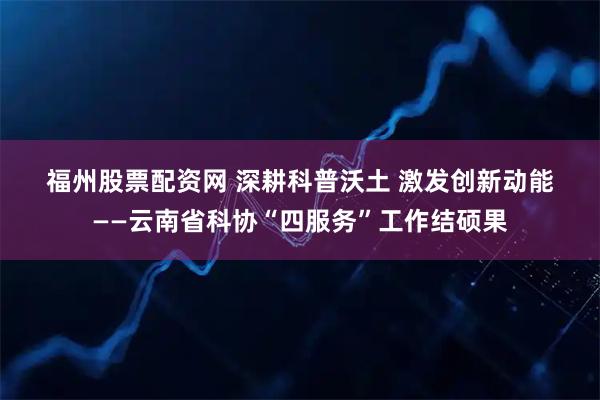 福州股票配资网 深耕科普沃土 激发创新动能——云南省科协“四服务”工作结硕果