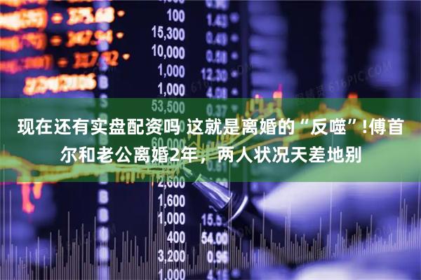 现在还有实盘配资吗 这就是离婚的“反噬”!傅首尔和老公离婚2年，两人状况天差地别