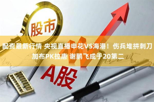 配资最新行情 央视直播申花VS海港！伤兵堆拼刺刀 加布PK拉唐 谢鹏飞成于20第二