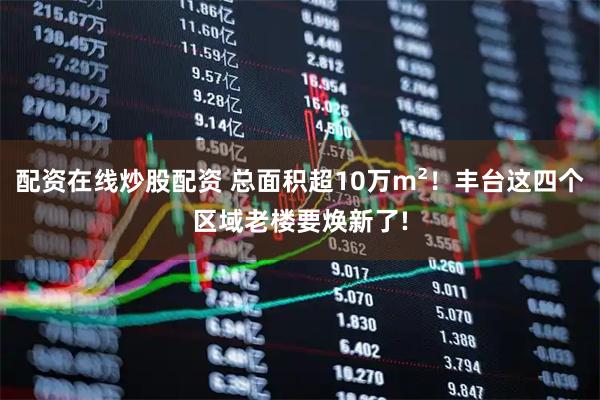配资在线炒股配资 总面积超10万m²！丰台这四个区域老楼要焕新了!