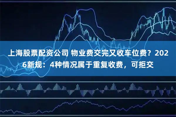上海股票配资公司 物业费交完又收车位费？2026新规：4种情况属于重复收费，可拒交