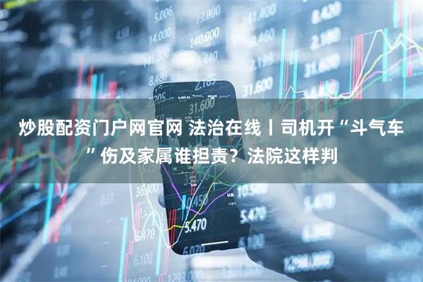 炒股配资门户网官网 法治在线丨司机开“斗气车”伤及家属谁担责？法院这样判