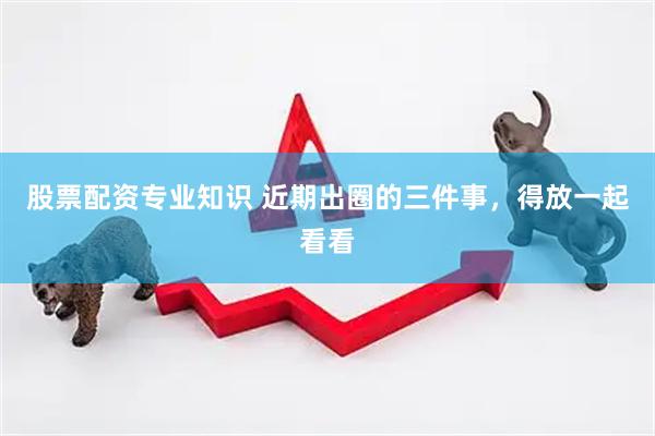 股票配资专业知识 近期出圈的三件事，得放一起看看