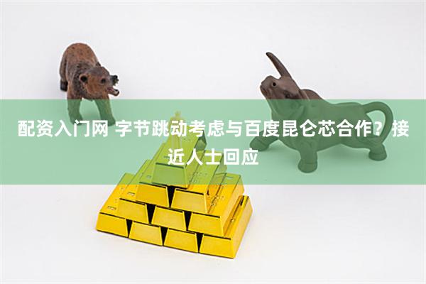 配资入门网 字节跳动考虑与百度昆仑芯合作？接近人士回应