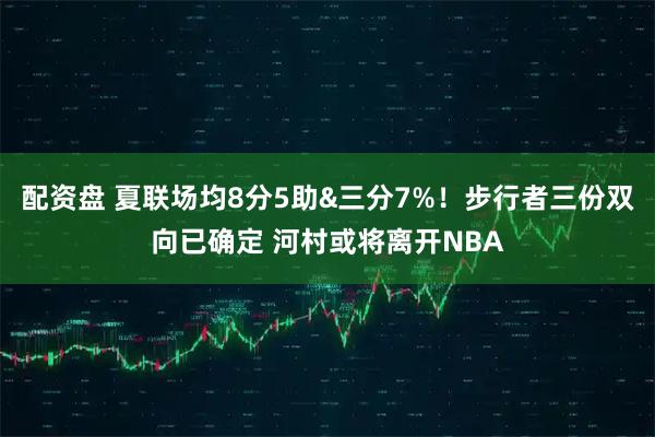 配资盘 夏联场均8分5助&三分7%！步行者三份双向已确定 河村或将离开NBA